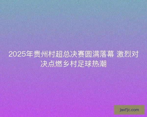 2025年贵州村超总决赛圆满落幕 激烈对决点燃乡村足球热潮 2025年贵州村超总决赛圆满落幕 激烈对决点燃乡村足球热潮