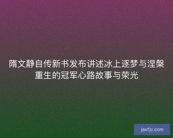 隋文静自传新书发布讲述冰上逐梦与涅槃重生的冠军心路故事与荣光