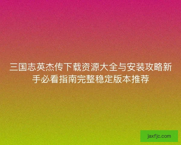 三国志英杰传下载资源大全与安装攻略新手必看指南完整稳定版本推荐