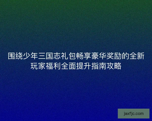 围绕少年三国志礼包畅享豪华奖励的全新玩家福利全面提升指南攻略 围绕少年三国志礼包畅享豪华奖励的全新玩家福利全面提升指南攻略