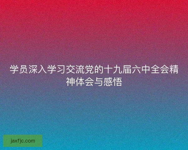 学员深入学习交流党的十九届六中全会精神体会与感悟 学员深入学习交流党的十九届六中全会精神体会与感悟