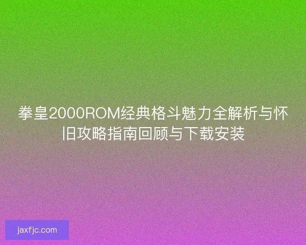拳皇2000ROM经典格斗魅力全解析与怀旧攻略指南回顾与下载安装