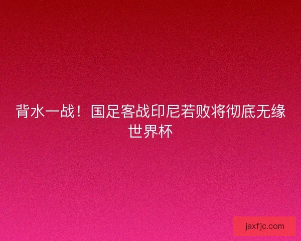 背水一战！国足客战印尼若败将彻底无缘世界杯