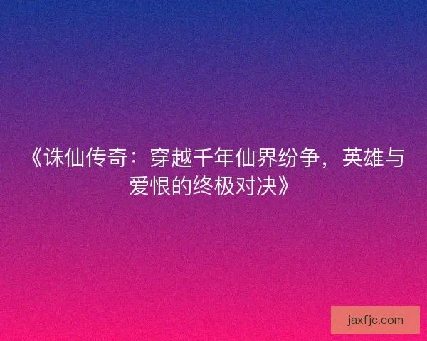 《诛仙传奇：穿越千年仙界纷争，英雄与爱恨的终极对决》