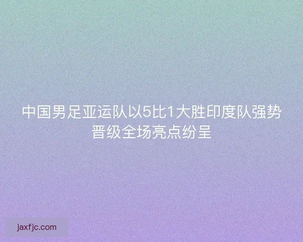 中国男足亚运队以5比1大胜印度队强势晋级全场亮点纷呈
