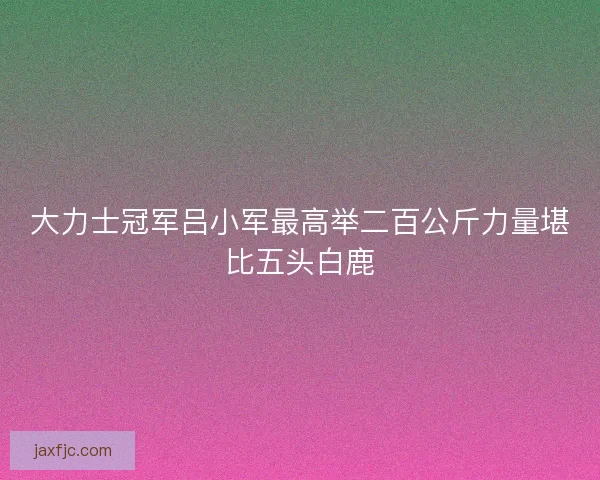 大力士冠军吕小军最高举二百公斤力量堪比五头白鹿
