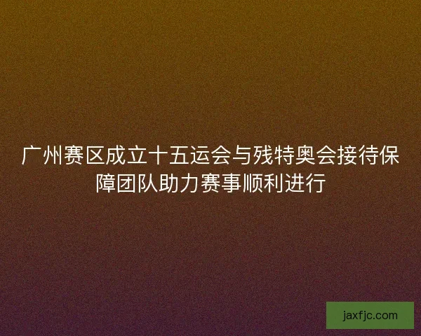 广州赛区成立十五运会与残特奥会接待保障团队助力赛事顺利进行