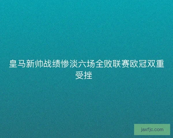 皇马新帅战绩惨淡六场全败联赛欧冠双重受挫  