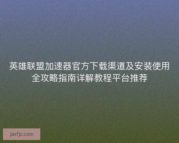 英雄联盟加速器官方下载渠道及安装使用全攻略指南详解教程平台推荐