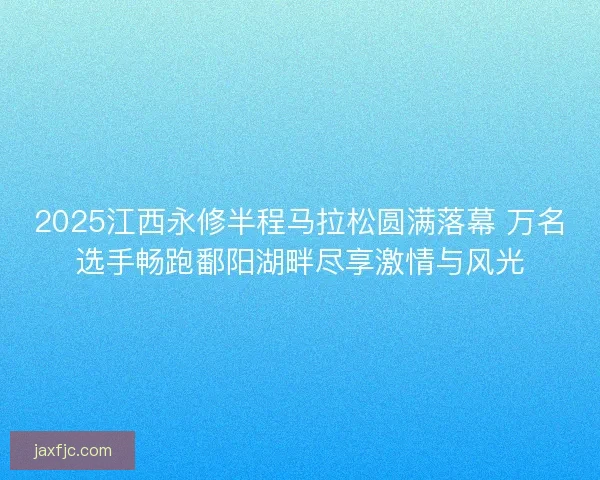 2025江西永修半程马拉松圆满落幕 万名选手畅跑鄱阳湖畔尽享激情与风光