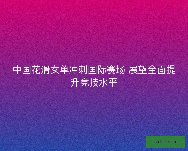 中国花滑女单冲刺国际赛场 展望全面提升竞技水平