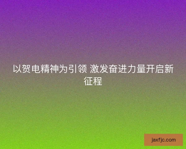以贺电精神为引领 激发奋进力量开启新征程