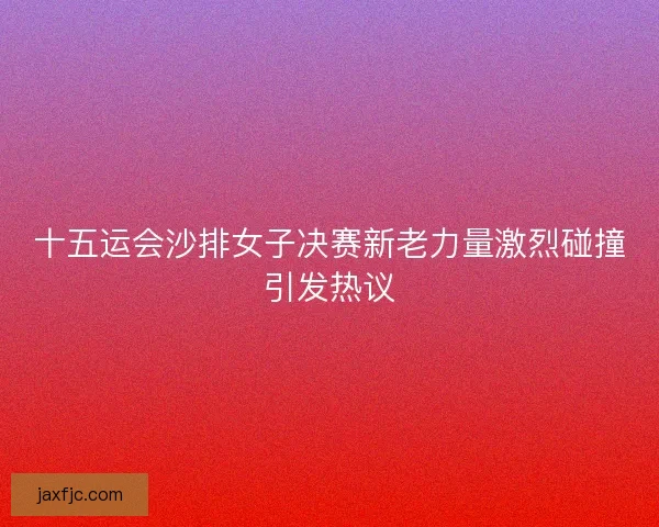 十五运会沙排女子决赛新老力量激烈碰撞引发热议