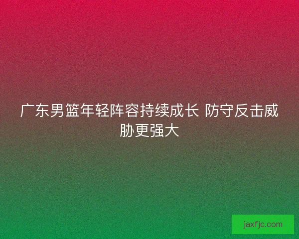 广东男篮年轻阵容持续成长 防守反击威胁更强大