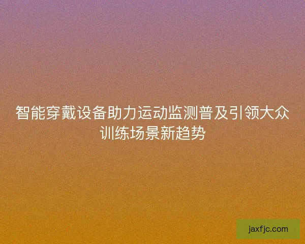 智能穿戴设备助力运动监测普及引领大众训练场景新趋势