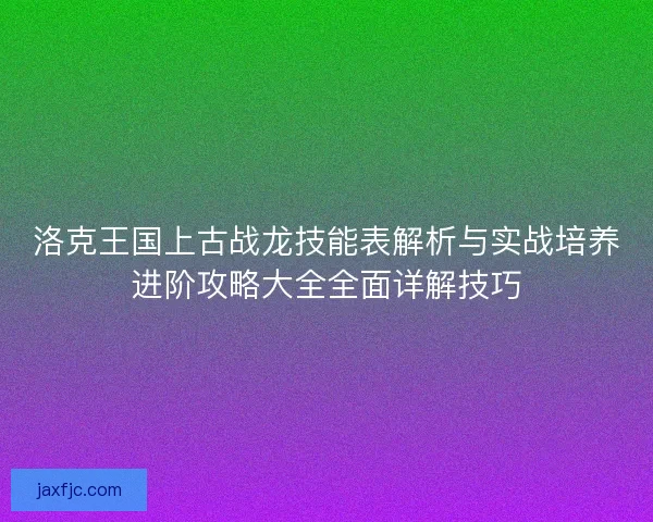 洛克王国上古战龙技能表解析与实战培养进阶攻略大全全面详解技巧