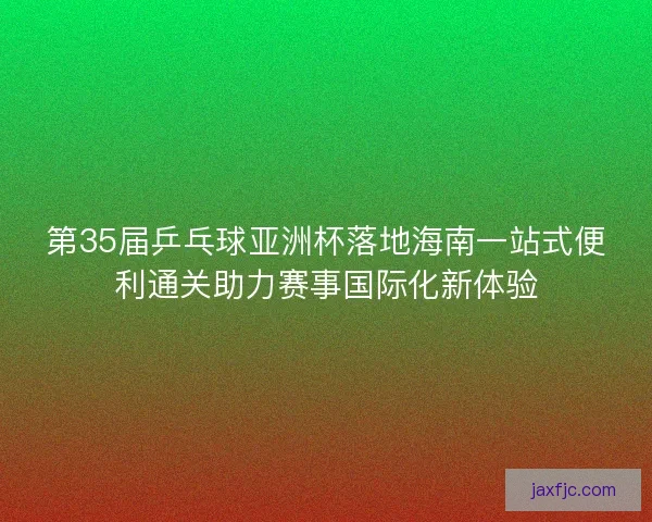 第35届乒乓球亚洲杯落地海南一站式便利通关助力赛事国际化新体验