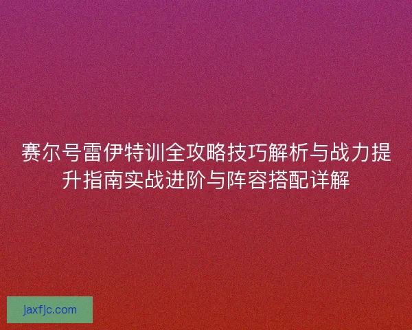 赛尔号雷伊特训全攻略技巧解析与战力提升指南实战进阶与阵容搭配详解