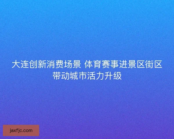大连创新消费场景 体育赛事进景区街区带动城市活力升级