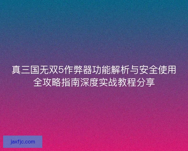 真三国无双5作弊器功能解析与安全使用全攻略指南深度实战教程分享