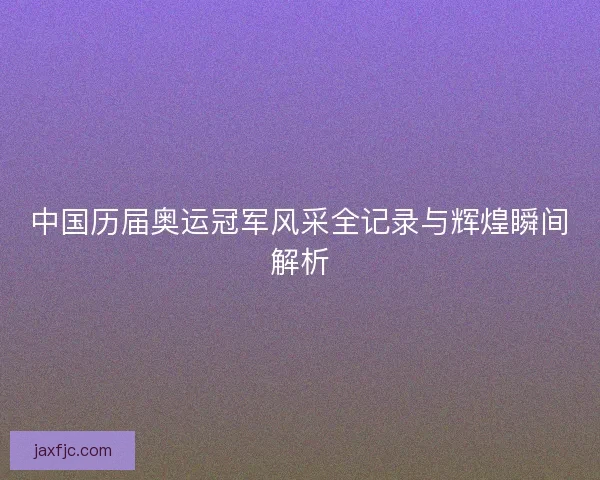 中国历届奥运冠军风采全记录与辉煌瞬间解析 中国历届奥运冠军风采全记录与辉煌瞬间解析
