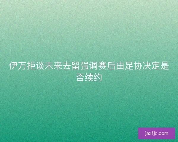 伊万拒谈未来去留强调赛后由足协决定是否续约