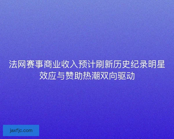 法网赛事商业收入预计刷新历史纪录明星效应与赞助热潮双向驱动