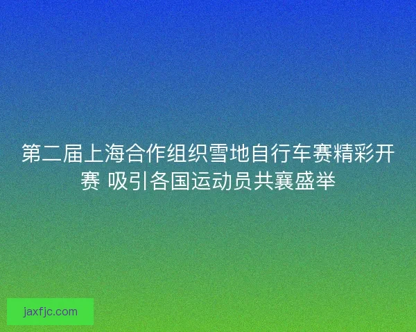 第二届上海合作组织雪地自行车赛精彩开赛 吸引各国运动员共襄盛举