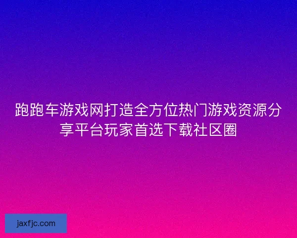 跑跑车游戏网打造全方位热门游戏资源分享平台玩家首选下载社区圈