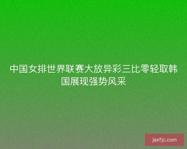 中国女排世界联赛大放异彩三比零轻取韩国展现强势风采 中国女排世界联赛大放异彩三比零轻取韩国展现强势风采