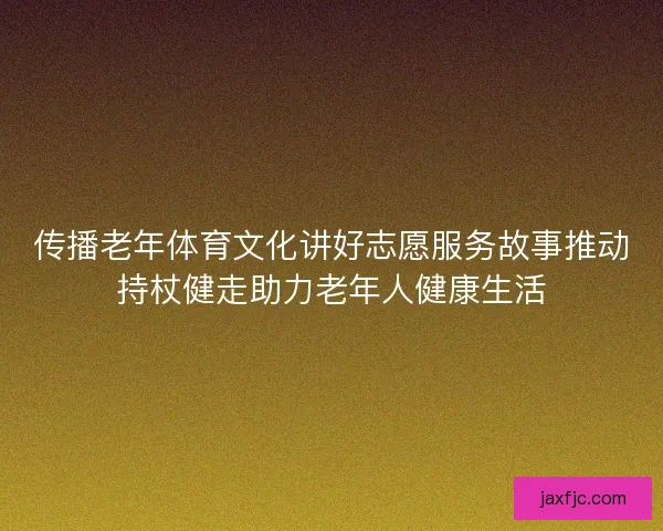 传播老年体育文化讲好志愿服务故事推动持杖健走助力老年人健康生活