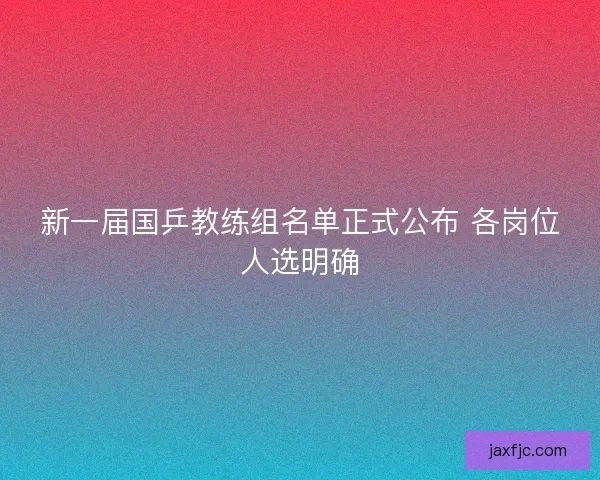 新一届国乒教练组名单正式公布 各岗位人选明确