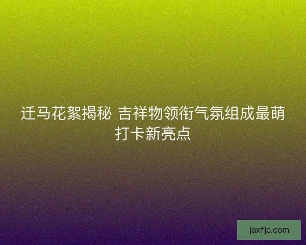 迁马花絮揭秘 吉祥物领衔气氛组成最萌打卡新亮点