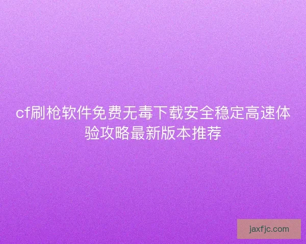 cf刷枪软件免费无毒下载安全稳定高速体验攻略最新版本推荐