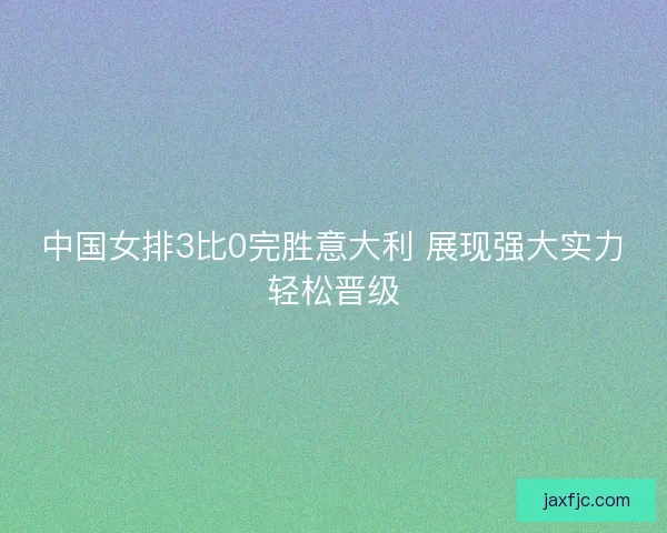 中国女排3比0完胜意大利 展现强大实力轻松晋级