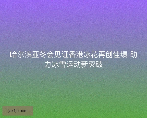 哈尔滨亚冬会见证香港冰花再创佳绩 助力冰雪运动新突破