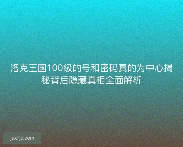 洛克王国100级的号和密码真的为中心揭秘背后隐藏真相全面解析