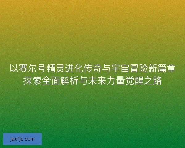 以赛尔号精灵进化传奇与宇宙冒险新篇章探索全面解析与未来力量觉醒之路