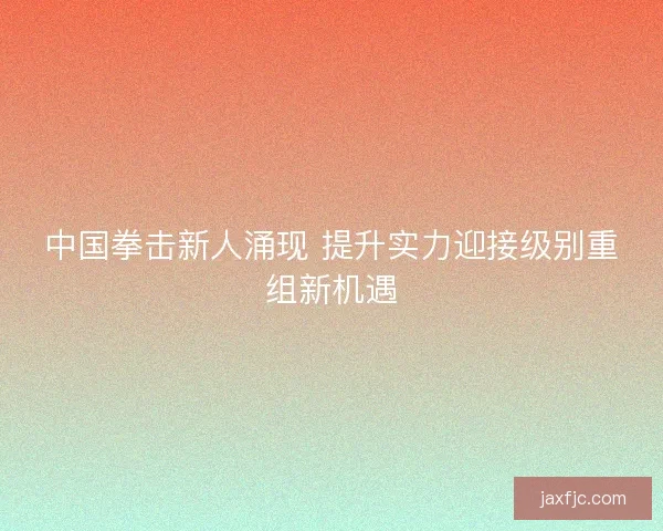 中国拳击新人涌现 提升实力迎接级别重组新机遇